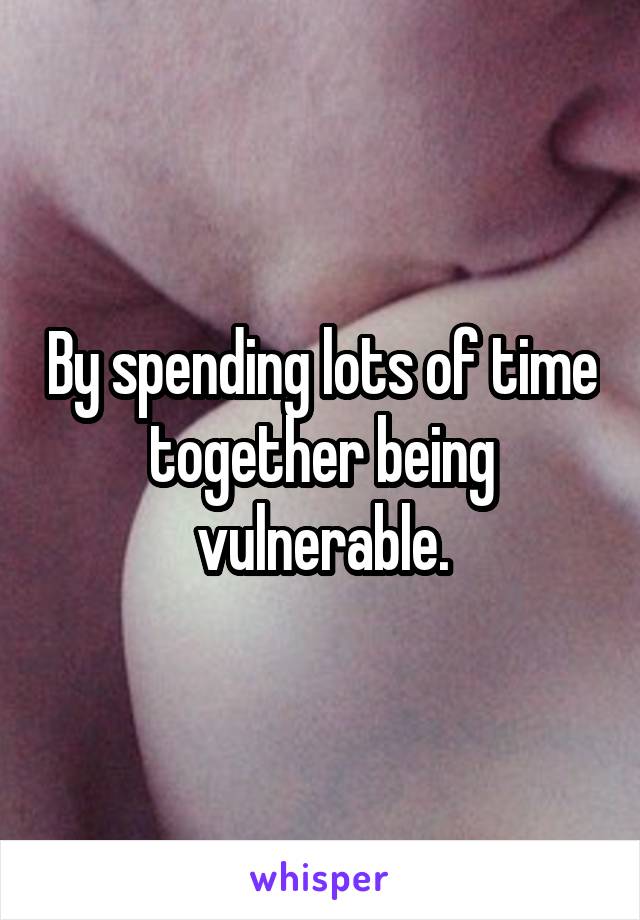 By spending lots of time together being vulnerable.