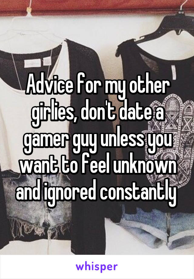 Advice for my other girlies, don't date a gamer guy unless you want to feel unknown and ignored constantly 