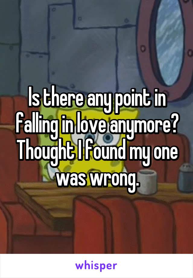 Is there any point in falling in love anymore? Thought I found my one was wrong.