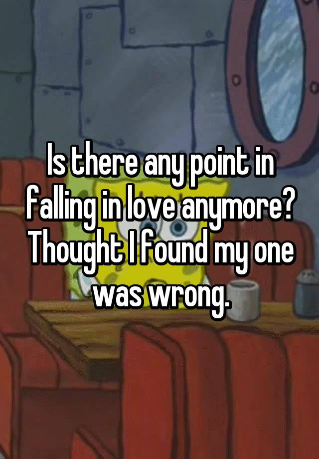 Is there any point in falling in love anymore? Thought I found my one was wrong.