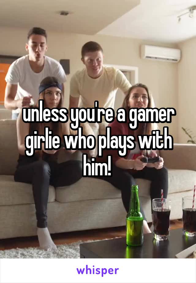 unless you're a gamer girlie who plays with him! 