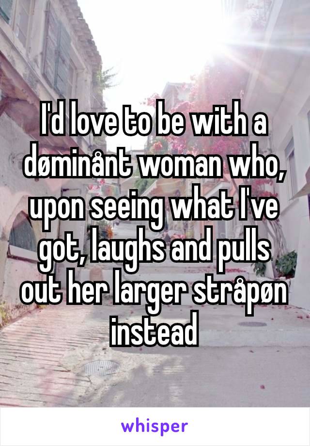 I'd love to be with a døminånt woman who, upon seeing what I've got, laughs and pulls out her larger stråpøn instead