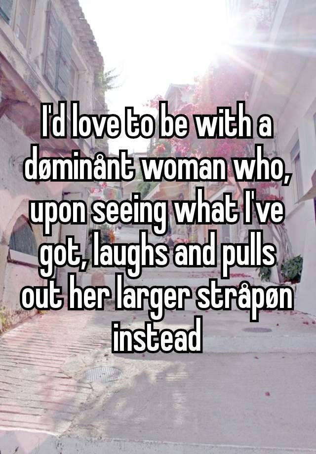 I'd love to be with a døminånt woman who, upon seeing what I've got, laughs and pulls out her larger stråpøn instead