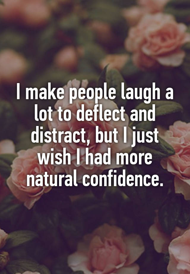 I make people laugh a lot to deflect and distract, but I just wish I had more natural confidence.