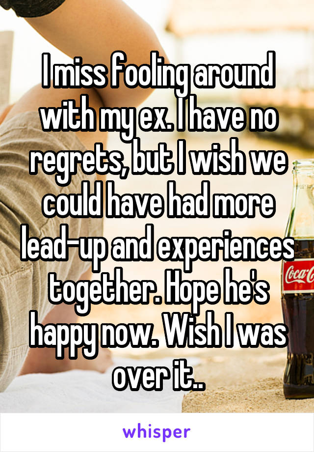 I miss fooling around with my ex. I have no regrets, but I wish we could have had more lead-up and experiences together. Hope he's happy now. Wish I was over it..