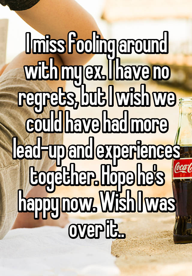 I miss fooling around with my ex. I have no regrets, but I wish we could have had more lead-up and experiences together. Hope he's happy now. Wish I was over it..