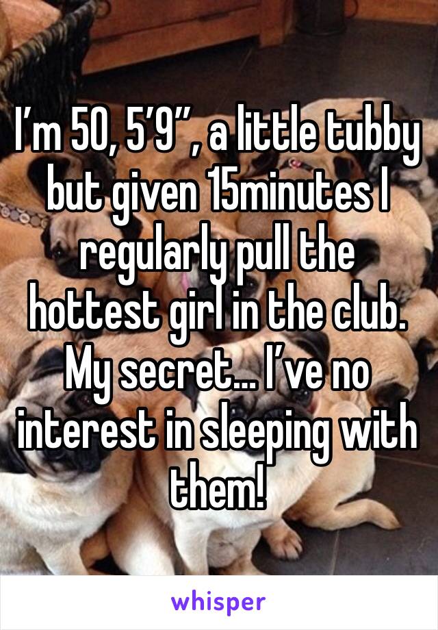 I’m 50, 5’9”, a little tubby but given 15minutes I regularly pull the hottest girl in the club. My secret… I’ve no interest in sleeping with them! 