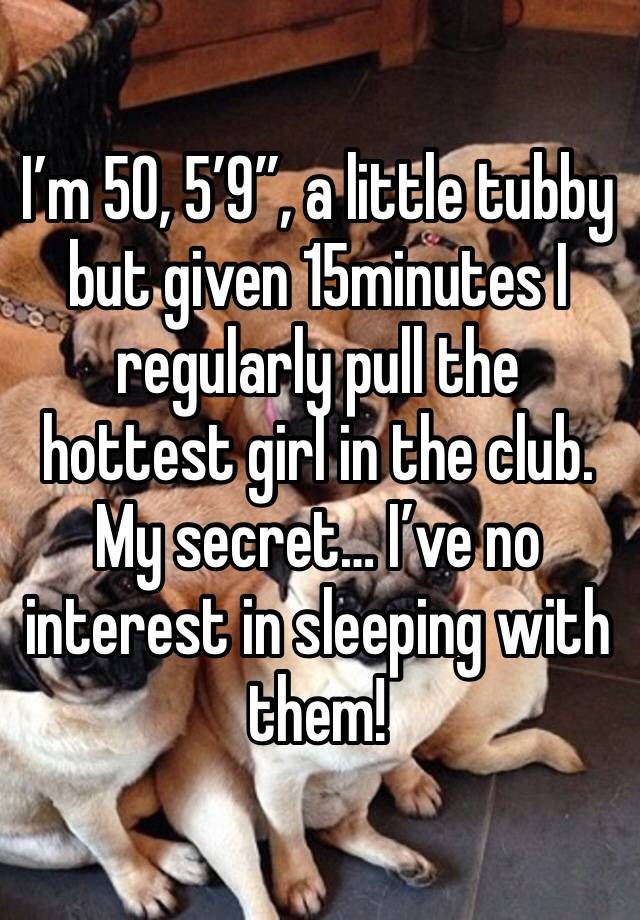 I’m 50, 5’9”, a little tubby but given 15minutes I regularly pull the hottest girl in the club. My secret… I’ve no interest in sleeping with them! 