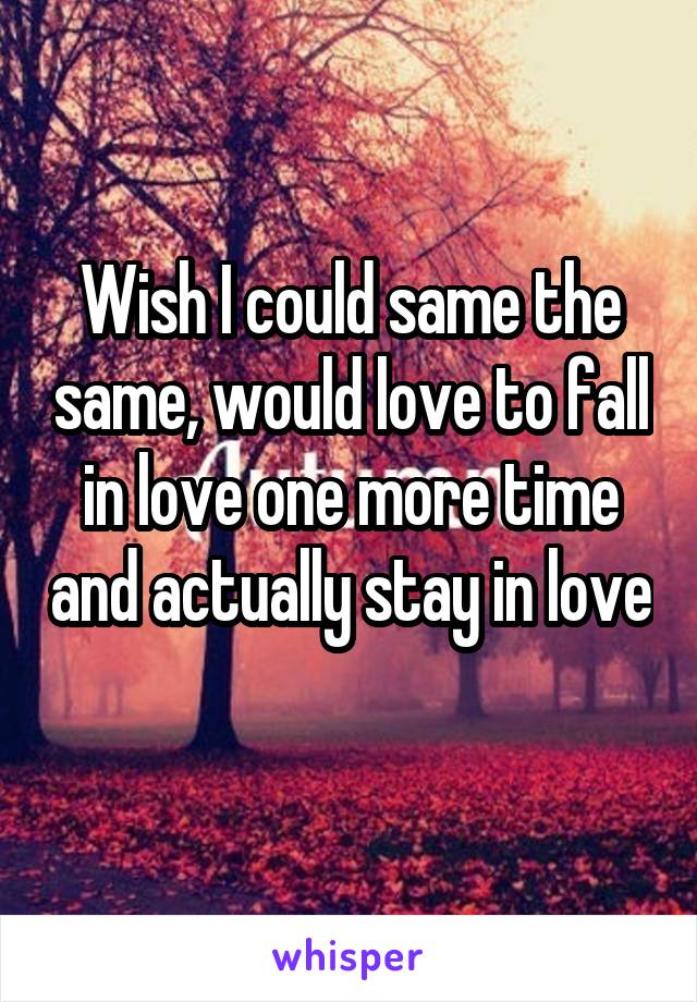 Wish I could same the same, would love to fall in love one more time and actually stay in love 