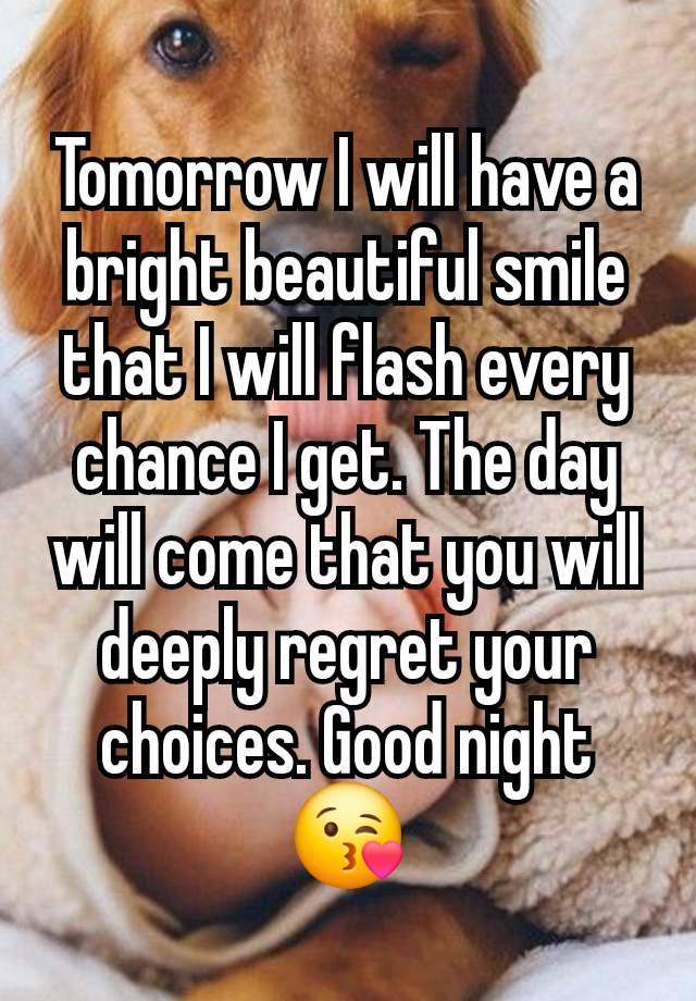 Tomorrow I will have a bright beautiful smile that I will flash every chance I get. The day will come that you will deeply regret your choices. Good night 😘