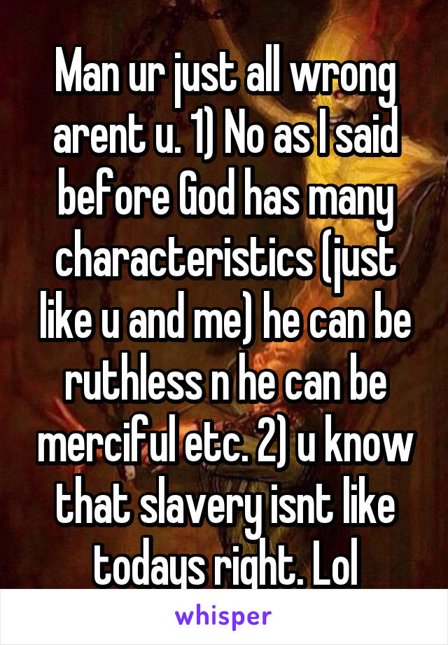 Man ur just all wrong arent u. 1) No as I said before God has many characteristics (just like u and me) he can be ruthless n he can be merciful etc. 2) u know that slavery isnt like todays right. Lol