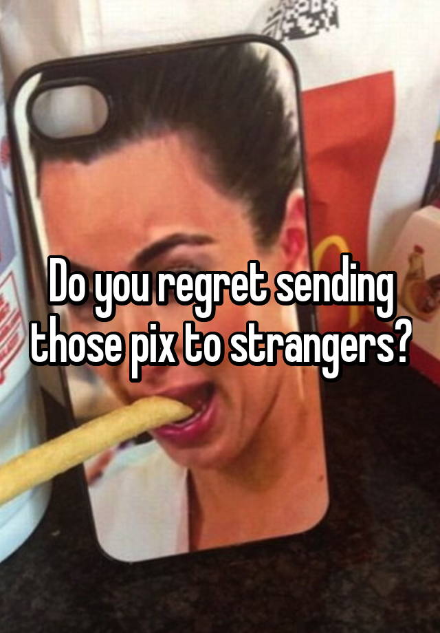 Do you regret sending those pix to strangers?