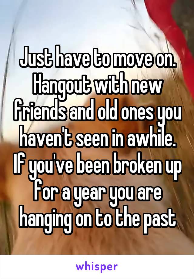 Just have to move on. Hangout with new friends and old ones you haven't seen in awhile. If you've been broken up for a year you are hanging on to the past