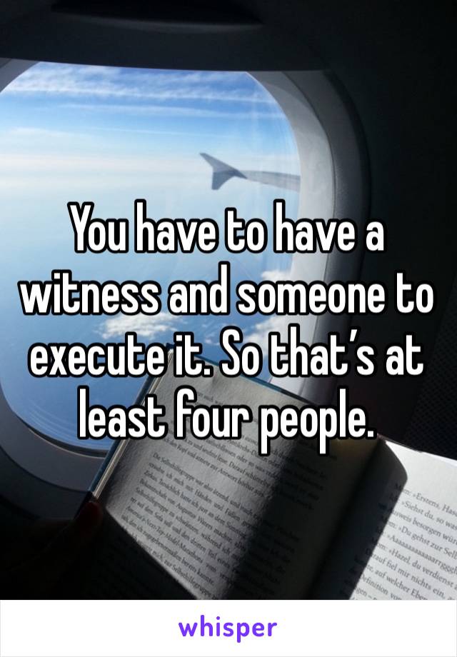 You have to have a witness and someone to execute it. So that’s at least four people. 