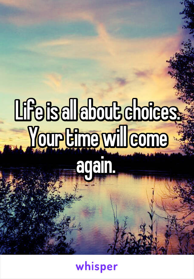 Life is all about choices. Your time will come again. 