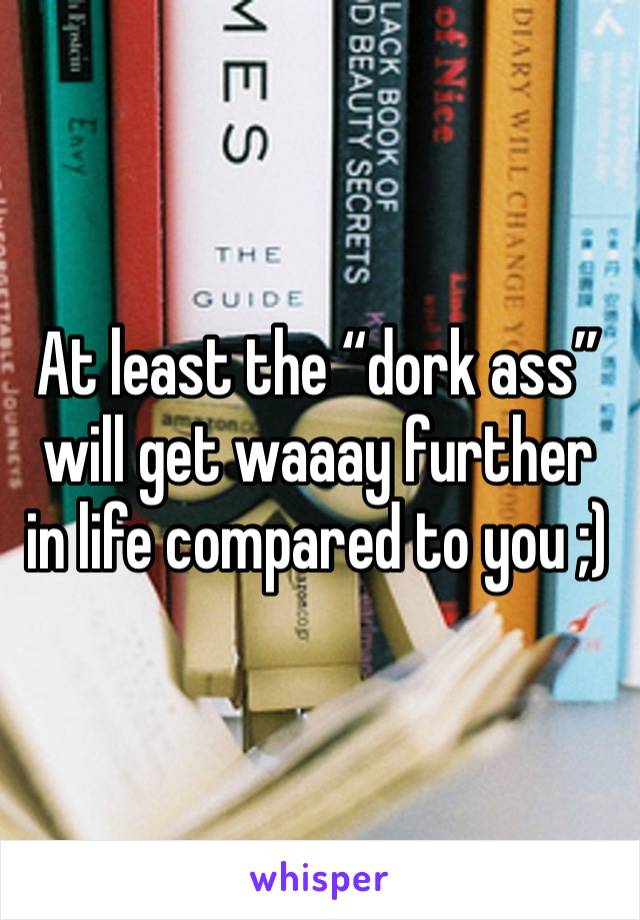 At least the “dork ass” will get waaay further in life compared to you ;)