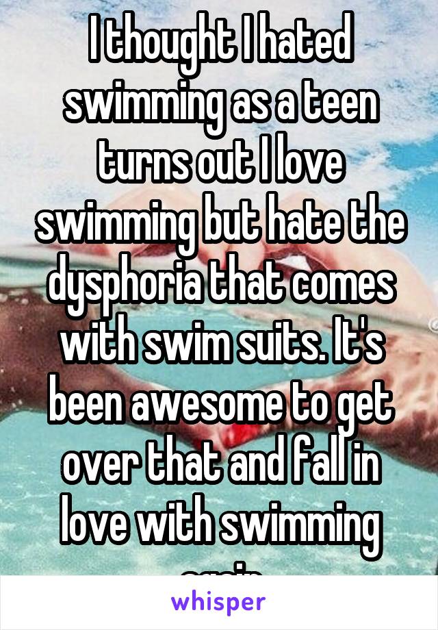 I thought I hated swimming as a teen turns out I love swimming but hate the dysphoria that comes with swim suits. It's been awesome to get over that and fall in love with swimming again