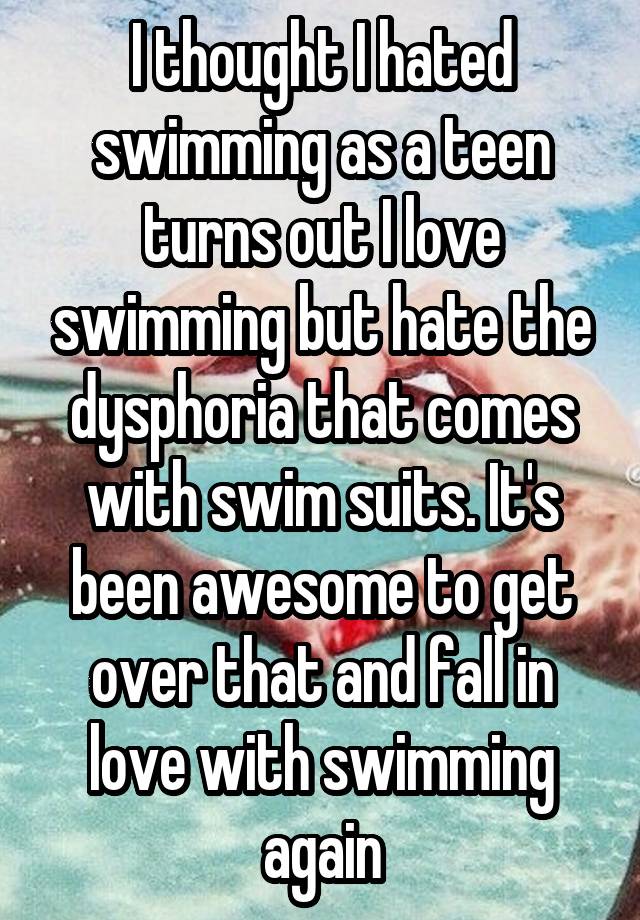 I thought I hated swimming as a teen turns out I love swimming but hate the dysphoria that comes with swim suits. It's been awesome to get over that and fall in love with swimming again