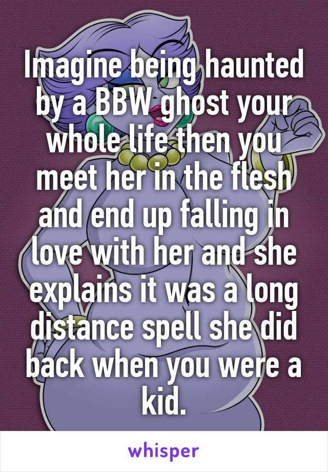 Imagine being haunted by a BBW ghost your whole life then you meet her in the flesh and end up falling in love with her and she explains it was a long distance spell she did back when you were a kid.