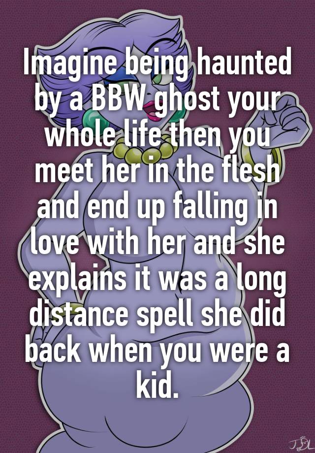 Imagine being haunted by a BBW ghost your whole life then you meet her in the flesh and end up falling in love with her and she explains it was a long distance spell she did back when you were a kid.