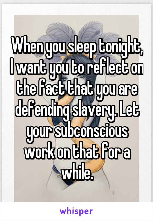 When you sleep tonight, I want you to reflect on the fact that you are defending slavery. Let your subconscious work on that for a while.