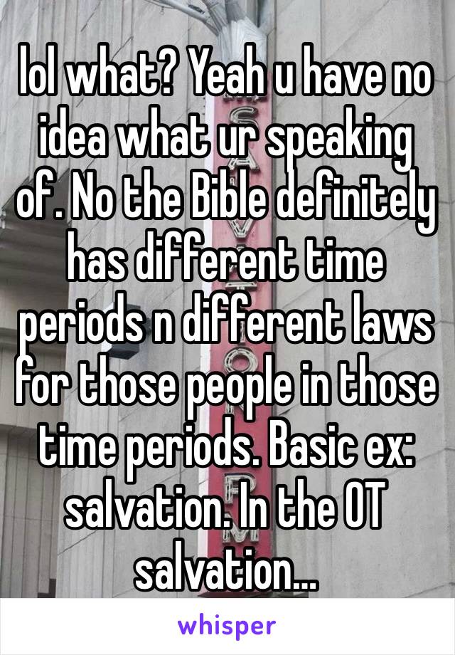 lol what? Yeah u have no idea what ur speaking of. No the Bible definitely has different time periods n different laws for those people in those time periods. Basic ex: salvation. In the OT salvation…