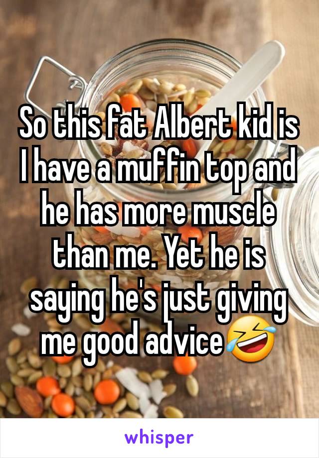 So this fat Albert kid is I have a muffin top and he has more muscle than me. Yet he is saying he's just giving me good advice🤣