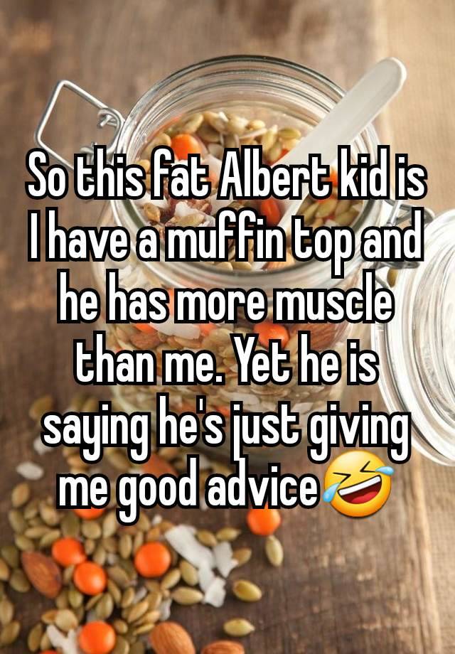 So this fat Albert kid is I have a muffin top and he has more muscle than me. Yet he is saying he's just giving me good advice🤣