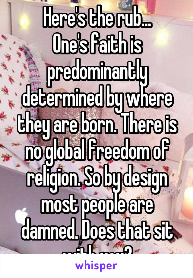 Here's the rub...
One's faith is predominantly determined by where they are born. There is no global freedom of religion. So by design most people are damned. Does that sit with you?