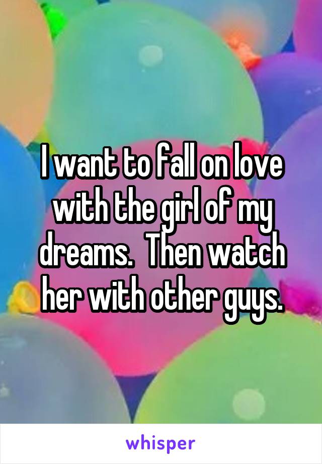 I want to fall on love with the girl of my dreams.  Then watch her with other guys.