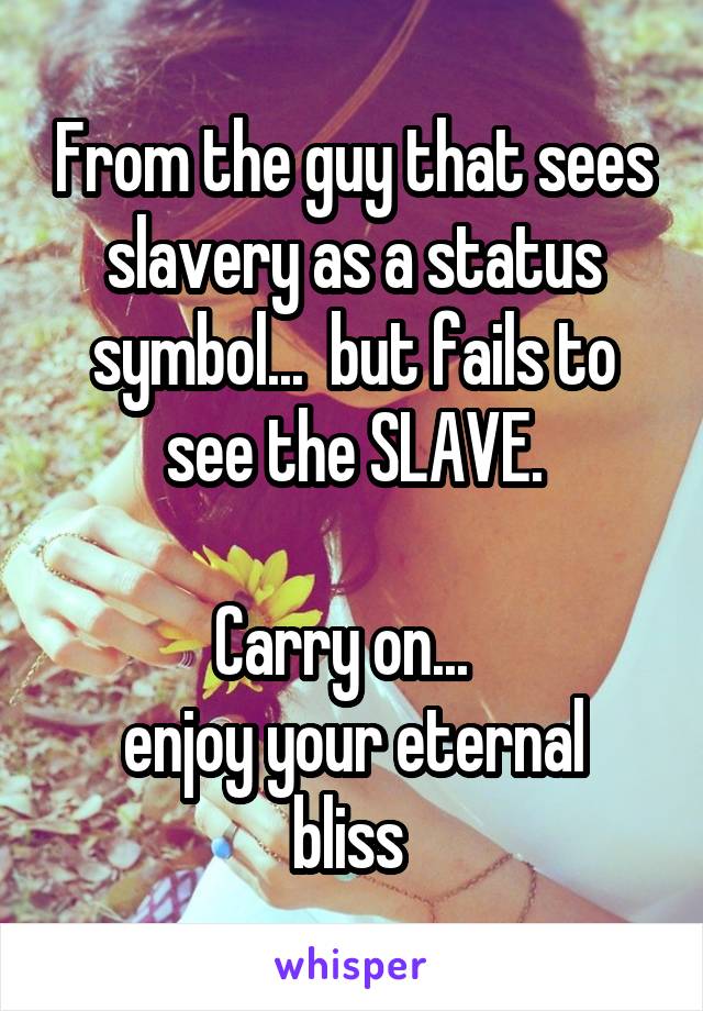 From the guy that sees slavery as a status symbol...  but fails to see the SLAVE.

Carry on...  
enjoy your eternal bliss 