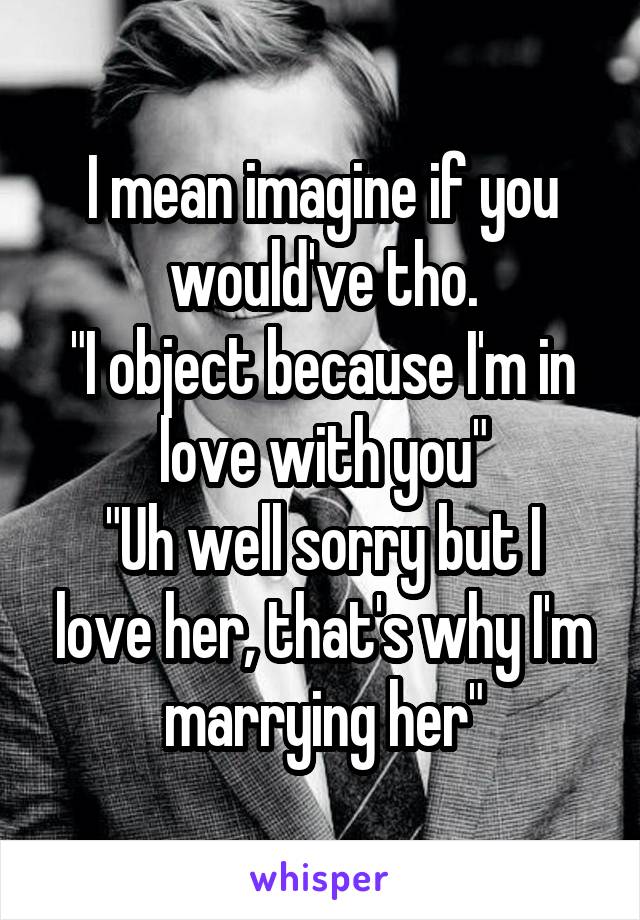 I mean imagine if you would've tho.
"I object because I'm in love with you"
"Uh well sorry but I love her, that's why I'm marrying her"