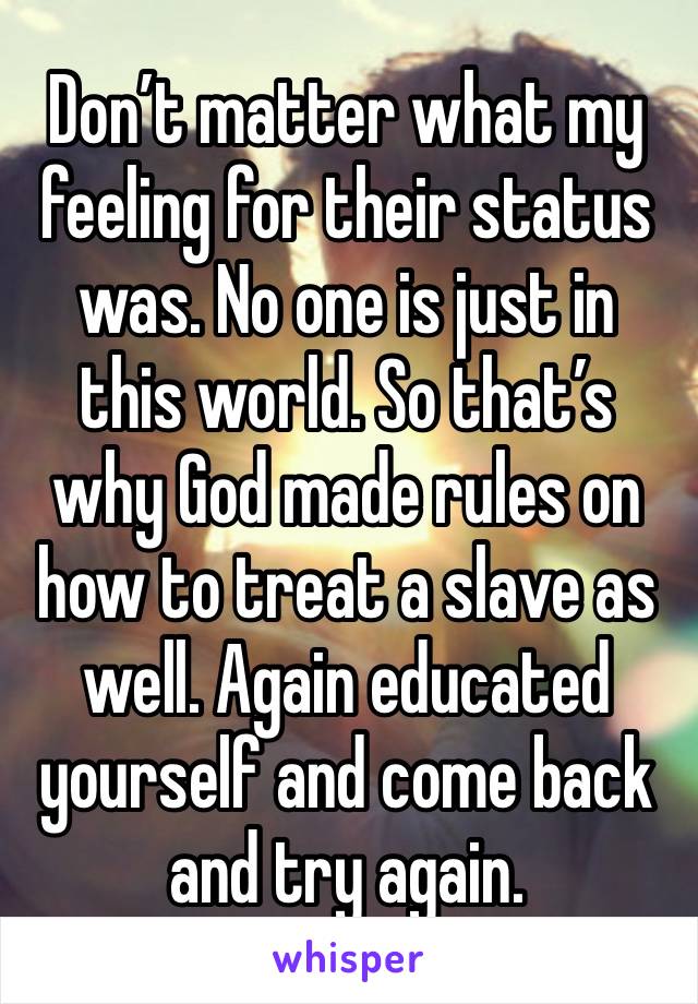 Don’t matter what my feeling for their status was. No one is just in this world. So that’s why God made rules on how to treat a slave as well. Again educated yourself and come back and try again. 