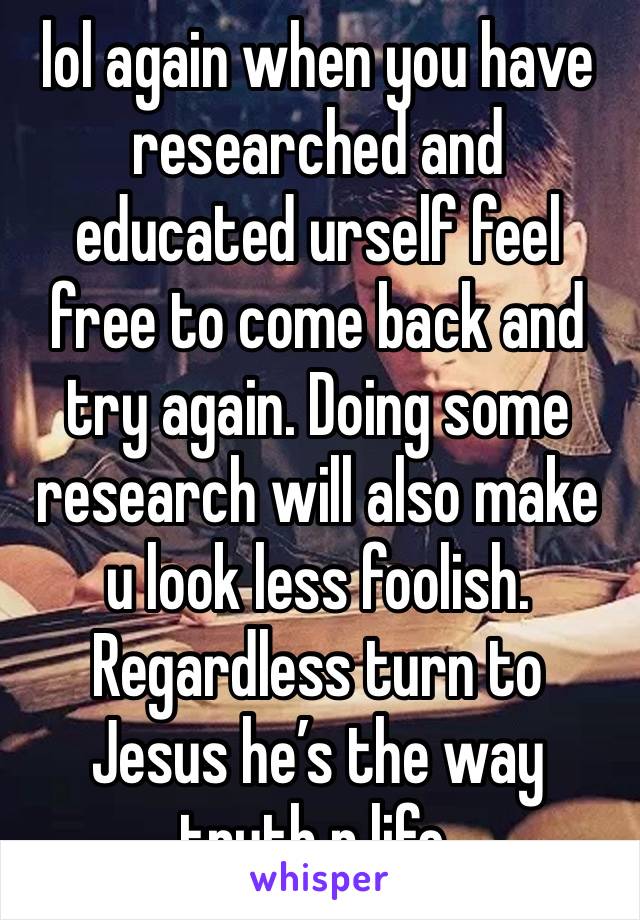 lol again when you have researched and educated urself feel free to come back and try again. Doing some research will also make u look less foolish. Regardless turn to Jesus he’s the way truth n life.