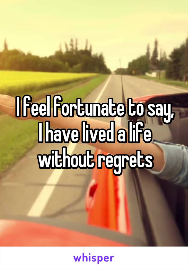 I feel fortunate to say, I have lived a life without regrets