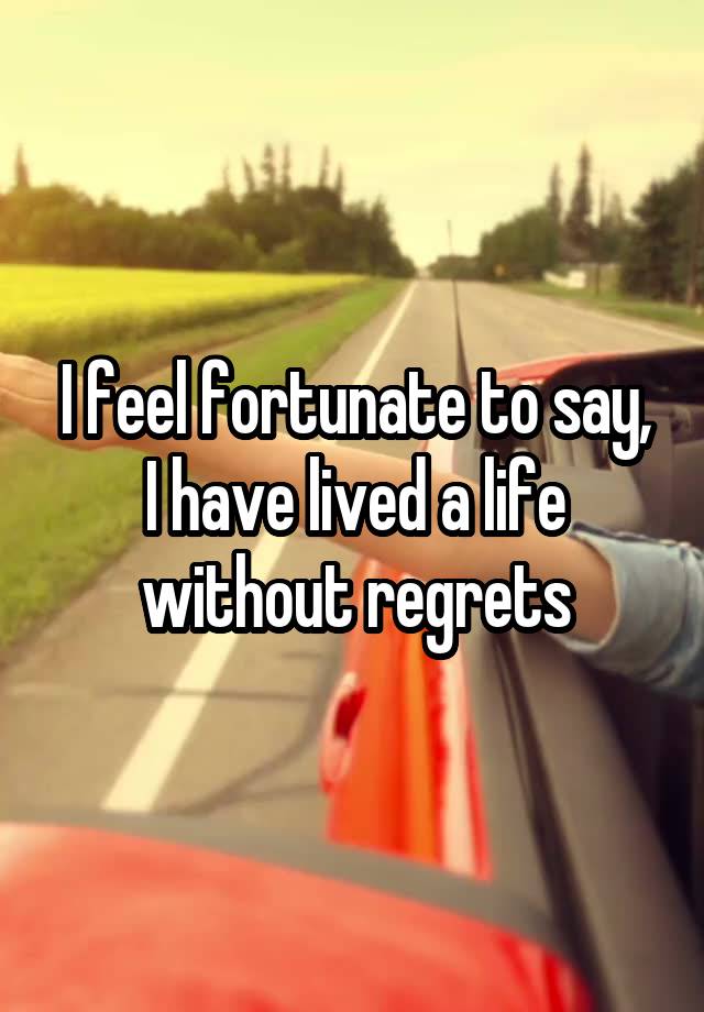 I feel fortunate to say, I have lived a life without regrets