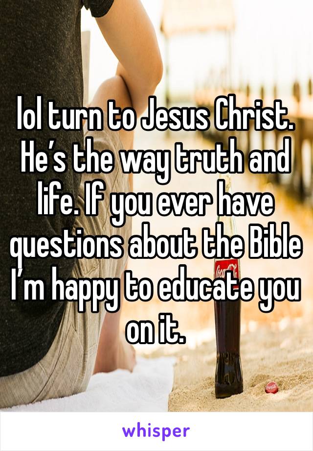 lol turn to Jesus Christ. He’s the way truth and life. If you ever have questions about the Bible I’m happy to educate you on it. 