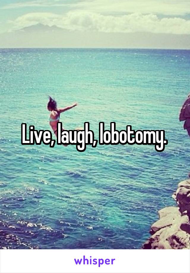 Live, laugh, lobotomy. 