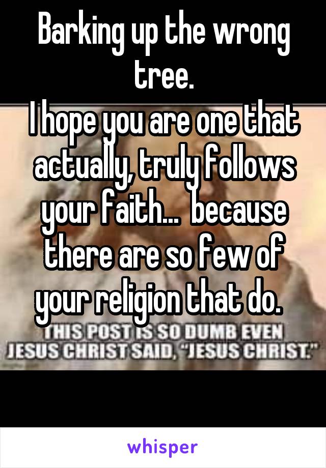 Barking up the wrong tree.
I hope you are one that actually, truly follows your faith...  because there are so few of your religion that do.  
    

  .