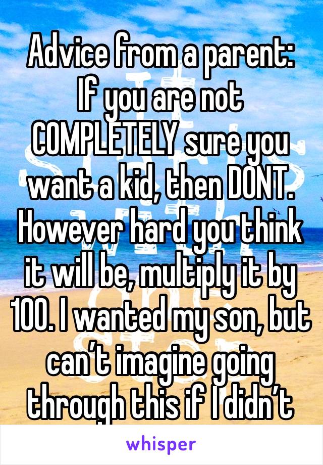 Advice from a parent:
If you are not COMPLETELY sure you want a kid, then DONT.
However hard you think it will be, multiply it by 100. I wanted my son, but can’t imagine going through this if I didn’t