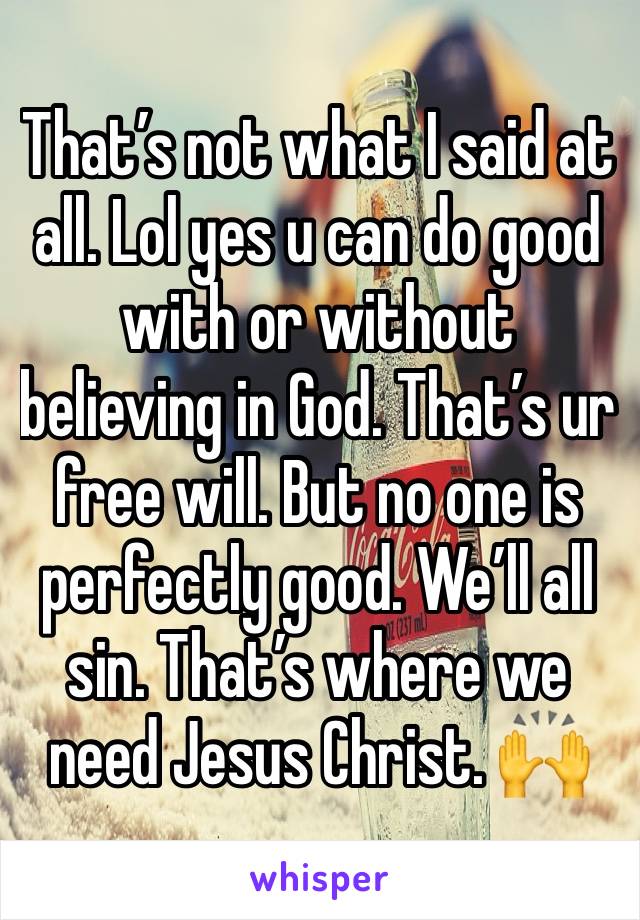 That’s not what I said at all. Lol yes u can do good with or without believing in God. That’s ur free will. But no one is perfectly good. We’ll all sin. That’s where we need Jesus Christ. 🙌