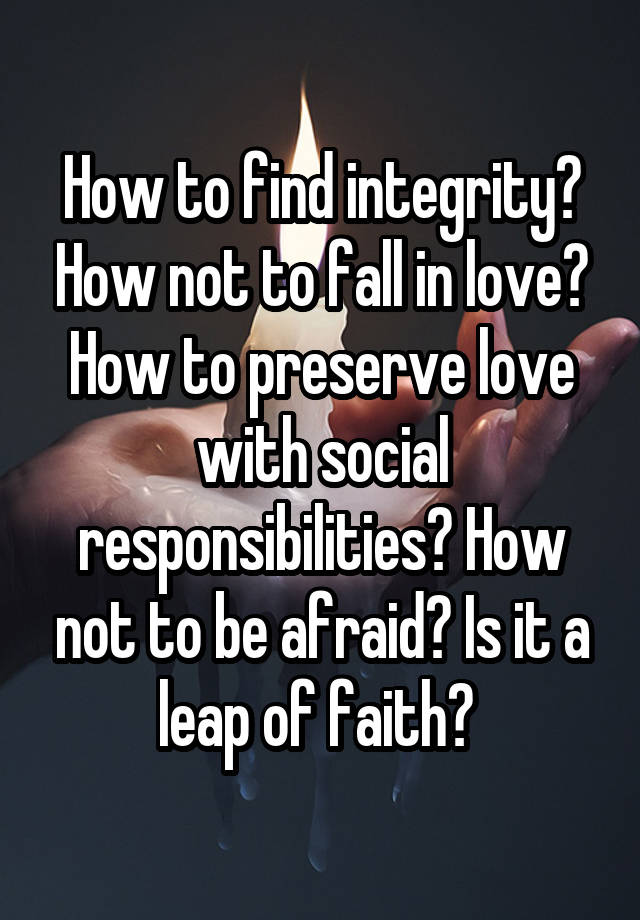 How to find integrity? How not to fall in love? How to preserve love with social responsibilities? How not to be afraid? Is it a leap of faith? 