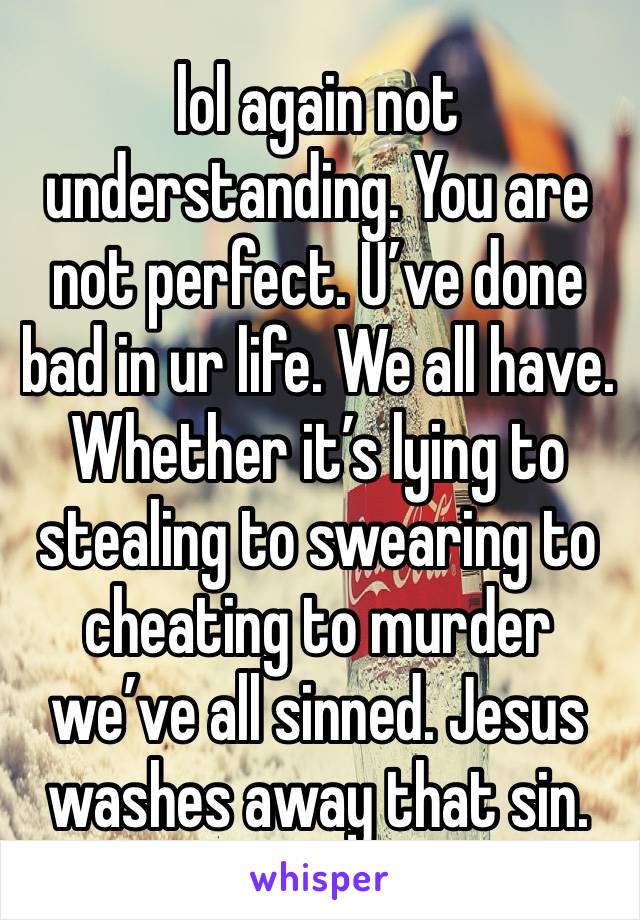 lol again not understanding. You are not perfect. U’ve done bad in ur life. We all have. Whether it’s lying to stealing to swearing to cheating to murder we’ve all sinned. Jesus washes away that sin.