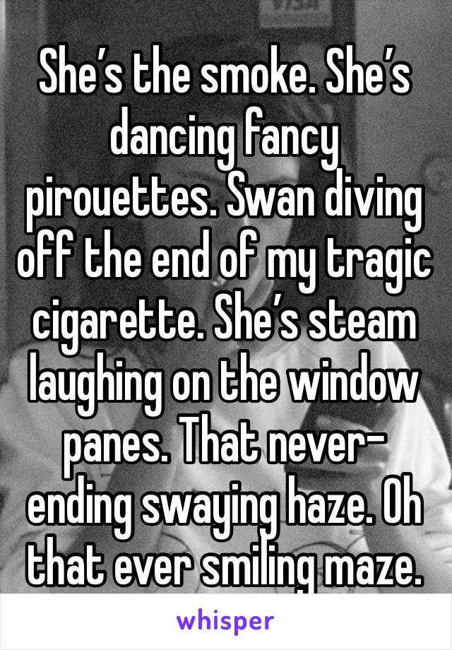 She’s the smoke. She’s dancing fancy pirouettes. Swan diving off the end of my tragic cigarette. She’s steam laughing on the window panes. That never-ending swaying haze. Oh that ever smiling maze.