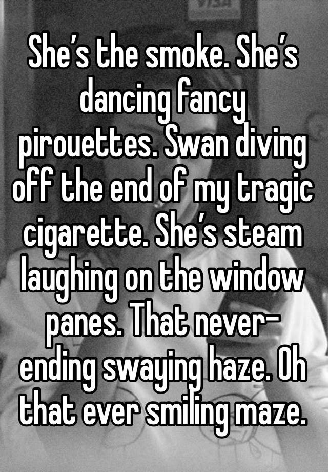 She’s the smoke. She’s dancing fancy pirouettes. Swan diving off the end of my tragic cigarette. She’s steam laughing on the window panes. That never-ending swaying haze. Oh that ever smiling maze.