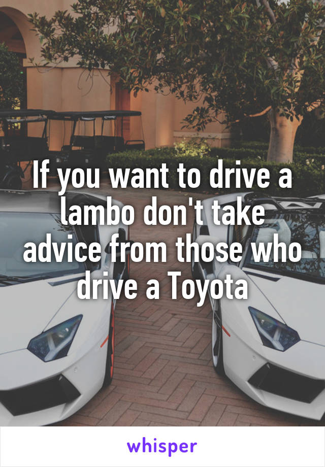 If you want to drive a lambo don't take advice from those who drive a Toyota