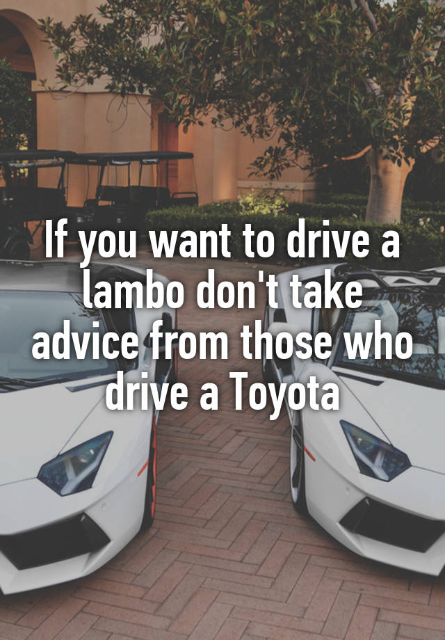 If you want to drive a lambo don't take advice from those who drive a Toyota