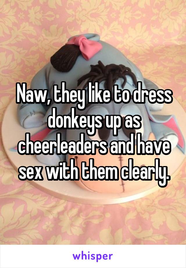 Naw, they like to dress donkeys up as cheerleaders and have sex with them clearly.