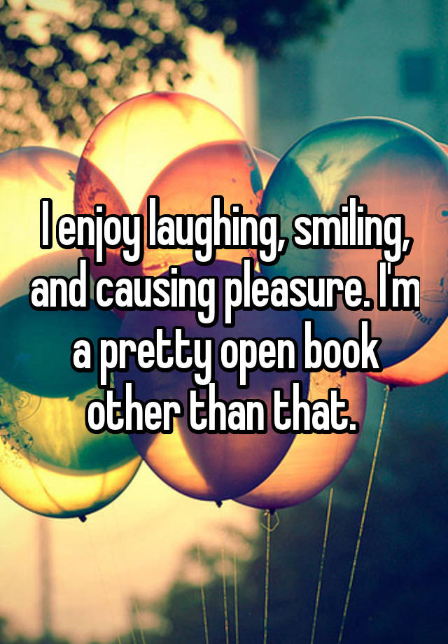 I enjoy laughing, smiling, and causing pleasure. I'm a pretty open book other than that. 