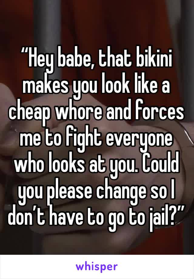 “Hey babe, that bikini makes you look like a cheap whore and forces me to fight everyone who looks at you. Could you please change so I don’t have to go to jail?”